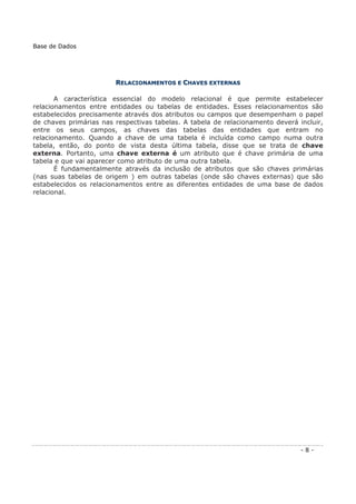 RREELLAACCIIOONNAAMMEENNTTOOSS EE CCHHAAVVEESS EEXXTTEERRNNAASS
A característica essencial do modelo relacional é que permite estabelecer
relacionamentos entre entidades ou tabelas de entidades. Esses relacionamentos são
estabelecidos precisamente através dos atributos ou campos que desempenham o papel
de chaves primárias nas respectivas tabelas. A tabela de relacionamento deverá incluir,
entre os seus campos, as chaves das tabelas das entidades que entram no
relacionamento. Quando a chave de uma tabela é incluída como campo numa outra
tabela, então, do ponto de vista desta última tabela, disse que se trata de chave
externa. Portanto, uma chave externa é um atributo que é chave primária de uma
tabela e que vai aparecer como atributo de uma outra tabela.
É fundamentalmente através da inclusão de atributos que são chaves primárias
(nas suas tabelas de origem ) em outras tabelas (onde são chaves externas) que são
estabelecidos os relacionamentos entre as diferentes entidades de uma base de dados
relacional.
Base de Dados
- 8 -
 