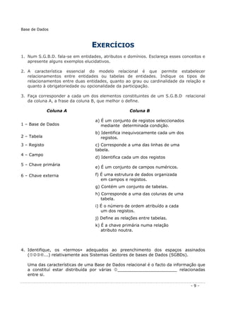 EEXXEERRCCÍÍCCIIOOSS
1. Num S.G.B.D. fala-se em entidades, atributos e domínios. Esclareça esses conceitos e
apresente alguns exemplos elucidativos.
2. A característica essencial do modelo relacional é que permite estabelecer
relacionamentos entre entidades ou tabelas de entidades. Indique os tipos de
relacionamentos entre duas entidades, quanto ao grau ou cardinalidade da relação e
quanto à obrigatoriedade ou opcionalidade da participação.
3. Faça corresponder a cada um dos elementos constituintes de um S.G.B.D relacional
da coluna A, a frase da coluna B, que melhor o define.
Coluna A Coluna B
1 – Base de Dados
a) É um conjunto de registos seleccionados
mediante determinada condição.
2 – Tabela
b) Identifica inequivocamente cada um dos
registos.
3 – Registo c) Corresponde a uma das linhas de uma
tabela.
4 – Campo
d) Identifica cada um dos registos
5 – Chave primária
e) É um conjunto de campos numéricos.
6 – Chave externa f) É uma estrutura de dados organizada
em campos e registos.
g) Contém um conjunto de tabelas.
h) Corresponde a uma das colunas de uma
tabela.
i) É o número de ordem atribuído a cada
um dos registos.
j) Define as relações entre tabelas.
k) É a chave primária numa relação
atributo noutra.
4. Identifique, os «termos» adequados ao preenchimento dos espaços assinados
( ...) relativamente aos Sistemas Gestores de bases de Dados (SGBDs).
Uma das características de uma Base de Dados relacional é o facto da informação que
a constituí estar distribuída por várias _______________________ relacionadas
entre si.
Base de Dados
- 9 -
 