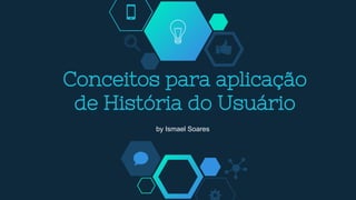 Conceitos para aplicação
de História do Usuário
by Ismael Soares
 