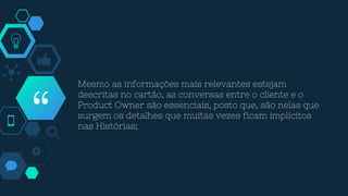 “
Mesmo as informações mais relevantes estejam
descritas no cartão, as conversas entre o cliente e o
Product Owner são essenciais, posto que, são nelas que
surgem os detalhes que muitas vezes ficam implícitos
nas Histórias;
 