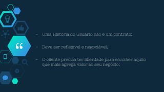 “
- Uma História do Usuário não é um contrato;
- Deve ser reflexível e negociável,
- O cliente precisa ter liberdade para escolher aquilo
que mais agrega valor ao seu negócio;
 