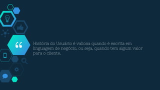 “
História do Usuário é valiosa quando é escrita em
linguagem de negócio, ou seja, quando tem algum valor
para o cliente.
 