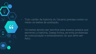 “
- Todo cartão de história do Usuário precisa conter no
verso os testes de aceitação.
- Os testes devem ser escritos pela mesma pessoa que
escreveu a história. Dessa forma, se evita problemas
de comunicação e entendimento do que deve ser
feito.
 