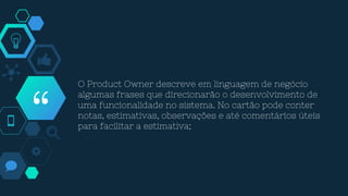 “
O Product Owner descreve em linguagem de negócio
algumas frases que direcionarão o desenvolvimento de
uma funcionalidade no sistema. No cartão pode conter
notas, estimativas, observações e até comentários úteis
para facilitar a estimativa;
 