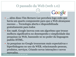 O passado da Web (web 1.0)
                                  12



  ... além disso Tim Berners Lee percebeu logo cedo que
   havia um quarto componente para que a Web alcançasse
   sucesso ... Tecnologia aberta e disponibilizada
   gratuitamente para todos
  Em 1998, Google inovou com um algoritmo que trouxe
   melhora significativa no desempenho e simplicidade das
   pesquisas na Web, baseando-se no poder da linguagem
   padrão HTML.
  As pesquisas no Google trouxeram mais expectativas e
   hiperlinkagens no uso da WEB, relacionando pessoas,
   produtos, serviços. Criando novas interações e novos
   mercados.
LUCIANO.CRECENTE@ETEC.SP.GOV.BR
 