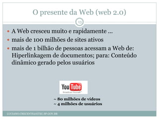 O presente da Web (web 2.0)
                                       13

 A Web cresceu muito e rapidamente ...
 mais de 100 milhões de sites ativos
 mais de 1 bilhão de pessoas acessam a Web de:
  Hiperlinkagem de documentos; para: Conteúdo
  dinâmico gerado pelos usuários




                            ~ 80 milhões de vídeos
                            ~ 4 milhões de usuários

LUCIANO.CRECENTE@ETEC.SP.GOV.BR
 