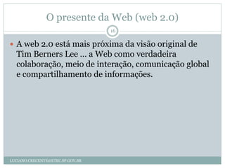 O presente da Web (web 2.0)
                                  16

 A web 2.0 está mais próxima da visão original de
  Tim Berners Lee ... a Web como verdadeira
  colaboração, meio de interação, comunicação global
  e compartilhamento de informações.




LUCIANO.CRECENTE@ETEC.SP.GOV.BR
 