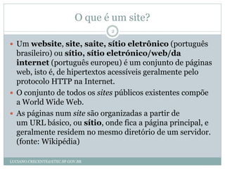 O que é um site?
                                   2

 Um website, site, saite, sítio eletrônico (português
  brasileiro) ou sítio, sítio eletrónico/web/da
  internet (português europeu) é um conjunto de páginas
  web, isto é, de hipertextos acessíveis geralmente pelo
  protocolo HTTP na Internet.
 O conjunto de todos os sites públicos existentes compõe
  a World Wide Web.
 As páginas num site são organizadas a partir de
  um URL básico, ou sítio, onde fica a página principal, e
  geralmente residem no mesmo diretório de um servidor.
  (fonte: Wikipédia)

LUCIANO.CRECENTE@ETEC.SP.GOV.BR
 