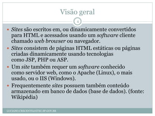 Visão geral
                                       4

 Sites são escritos em, ou dinamicamente convertidos
  para HTML e acessados usando um software cliente
  chamado web browser ou navegador.
 Sites consistem de páginas HTML estáticas ou páginas
  criadas dinamicamente usando tecnologias
  como JSP, PHP ou ASP.
 Um site também requer um software conhecido
  como servidor web, como o Apache (Linux), o mais
  usado, ou o IIS (Windows).
 Frequentemente sites possuem também conteúdo
  armazenado em banco de dados (base de dados). (fonte:
  Wikipédia)

LUCIANO.CRECENTE@ETEC.SP.GOV.BR
 