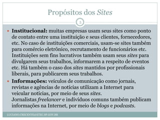 Propósitos dos Sites
                                  5

 Institucional: muitas empresas usam seus sites como ponto
  de contato entre uma instituição e seus clientes, fornecedores,
  etc. No caso de instituições comerciais, usam-se sites também
  para comércio eletrônico, recrutamento de funcionários etc.
  Instituições sem fins lucrativos também usam seus sites para
  divulgarem seus trabalhos, informarem a respeito de eventos
  etc. Há também o caso dos sites mantidos por profissionais
  liberais, para publicarem seus trabalhos.
 Informações: veículos de comunicação como jornais,
  revistas e agências de notícias utilizam a Internet para
  veicular notícias, por meio de seus sites.
  Jornalistas freelancer e indivíduos comuns também publicam
  informações na Internet, por meio de blogs e podcasts.
LUCIANO.CRECENTE@ETEC.SP.GOV.BR
 