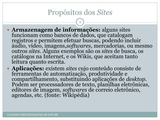 Propósitos dos Sites
                                  6

 Armazenagem de informações: alguns sites
  funcionam como bancos de dados, que catalogam
  registros e permitem efetuar buscas, podendo incluir
  áudio, vídeo, imagens,softwares, mercadorias, ou mesmo
  outros sites. Alguns exemplos são os sites de busca, os
  catálogos na Internet, e os Wikis, que aceitam tanto
  leitura quanto escrita.
 Aplicações: existem sites cujo conteúdo consiste de
  ferramentas de automatização, produtividade e
  compartilhamento, substituindo aplicações de desktop.
  Podem ser processadores de texto, planilhas eletrônicas,
  editores de imagem, softwares de correio eletrônico,
  agendas, etc. (fonte: Wikipédia)


LUCIANO.CRECENTE@ETEC.SP.GOV.BR
 