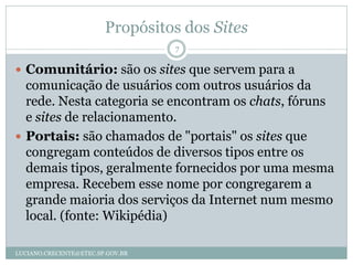 Propósitos dos Sites
                                  7

 Comunitário: são os sites que servem para a
  comunicação de usuários com outros usuários da
  rede. Nesta categoria se encontram os chats, fóruns
  e sites de relacionamento.
 Portais: são chamados de "portais" os sites que
  congregam conteúdos de diversos tipos entre os
  demais tipos, geralmente fornecidos por uma mesma
  empresa. Recebem esse nome por congregarem a
  grande maioria dos serviços da Internet num mesmo
  local. (fonte: Wikipédia)

LUCIANO.CRECENTE@ETEC.SP.GOV.BR
 