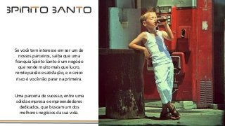 Se você tem interesse em ser um de
nossos parceiros, saiba que uma
franquia Spirito Santo é um negócio
que rende muito mais que lucro,
rende paixão e satisfação, e o único
risco é você não parar na primeira.
Uma parceria de sucesso, entre uma
sólida empresa e empreendedores
dedicados, que buscam um dos
melhores negócios da sua vida.
 