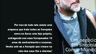 Um negócio
Em sintonia
Com o Mundo
Por traz de tudo isto existe uma
empresa que trata todas as franquias
como se fosse uma loja própria,
entregando aos seus franqueados 10
anos de conhecimento e sucesso.
Venha unir-se a franquia que cresce na
mão dos seus fãs e clientes!
Por traz de tudo isto existe uma
empresa que trata todas as franquias
como se fosse uma loja própria,
entregando aos seus franqueados 10
anos de conhecimento e sucesso.
Venha unir-se a franquia que cresce na
mão dos seus fãs e clientes!
 
