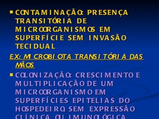 CONTAMINAÇÃO: PRESENÇA TRANSITÓRIA DE MICROORGANISMOS EM SUPERFÍCIE SEM INVASÃO TECIDUAL EX: MICROBIOTA TRANSITÓRIA DAS MÃOS COLONIZAÇÃO: CRESCIMENTO E MULTIPLICAÇÃO DE UM MICROORGANISMO EM SUPERFÍCIES EPITELIAS DO HOSPEDEIRO, SEM EXPRESSÃO CLÍNICA OU IMUNOLÓGICA EX: MICROBIOTA HUMANA NORMAL 