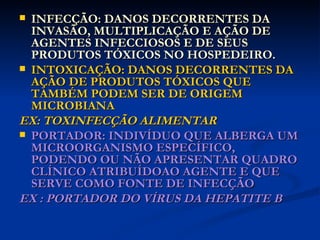 INFECÇÃO: DANOS DECORRENTES DA INVASÃO, MULTIPLICAÇÃO E AÇÃO DE AGENTES INFECCIOSOS E DE SEUS PRODUTOS TÓXICOS NO HOSPEDEIRO. INTOXICAÇÃO: DANOS DECORRENTES DA AÇÃO DE PRODUTOS TÓXICOS QUE TAMBÉM PODEM SER DE ORIGEM MICROBIANA EX: TOXINFECÇÃO ALIMENTAR PORTADOR: INDIVÍDUO QUE ALBERGA UM MICROORGANISMO ESPECÍFICO, PODENDO OU NÃO APRESENTAR QUADRO CLÍNICO ATRIBUÍDOAO AGENTE E QUE SERVE COMO FONTE DE INFECÇÃO EX : PORTADOR DO VÍRUS DA HEPATITE B 