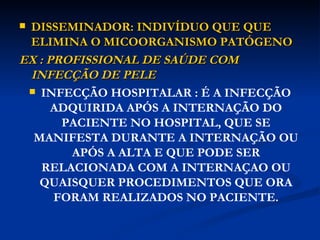 DISSEMINADOR: INDIVÍDUO QUE QUE ELIMINA O MICOORGANISMO PATÓGENO EX : PROFISSIONAL DE SAÚDE COM INFECÇÃO DE PELE INFECÇÃO HOSPITALAR : É A INFECÇÃO ADQUIRIDA APÓS A INTERNAÇÃO DO PACIENTE NO HOSPITAL, QUE SE MANIFESTA DURANTE A INTERNAÇÃO OU APÓS A ALTA E QUE PODE SER RELACIONADA COM A INTERNAÇAO OU QUAISQUER PROCEDIMENTOS QUE ORA FORAM REALIZADOS NO PACIENTE. 