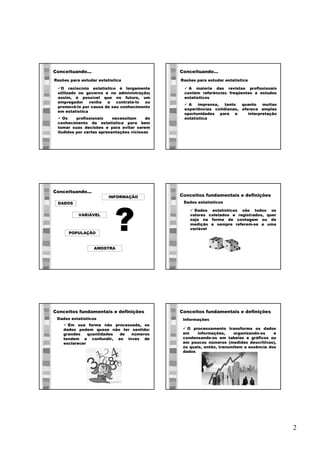 2
Razões para estudar estatística
Conceituando...
üO raciocínio estatístico é largamente
utilizado no governo e na administração;
assim, é possível que no futuro, um
empregador venha a contratá-lo ou
promovê-lo por causa de seu conhecimento
em estatística
ü Os profissionais necessitam do
conhecimento da estatística para bem
tomar suas decisões e para evitar serem
iludidos por certas apresentações viciosas
Razões para estudar estatística
Conceituando...
ü A maioria das revistas profissionais
contém referências freqüentes a estudos
estatísticos
ü A imprensa, tanto quanto muitas
experiências cotidianas, oferece amplas
oportunidades para a interpretação
estatística
Conceituando...
DADOS
POPULAÇÃO
AMOSTRA
?VARIÁVEL
INFORMAÇÃO Conceitos fundamentais e definições
ü Dados estatísticos são todos os
valores coletados e registrados, quer
seja na forma de contagem ou de
medição e sempre referem-se a uma
variável
Dados estatísticos
Conceitos fundamentais e definições
ü Em sua forma não processada, os
dados podem quase não ter sentido:
grandes quantidades de números
tendem a confundir, ao invés de
esclarecer
Dados estatísticos
Conceitos fundamentais e definições
ü O processamento transforma os dados
em informações, organizando-os e
condensando-os em tabelas e gráficos ou
em poucos números (medidas descritivas),
os quais, então, transmitem a essência dos
dados
Informações
 