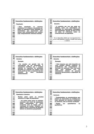 3
Conceitos fundamentais e definições
ü Uma população ou universo
estatístico é o conjunto constituído por
todos os indivíduos (seres animados ou
inanimados) que apresentam pelo
menos uma característica em comum,
cujo comportamento interessa estudar
População
Conceitos fundamentais e definições
ü A amostra, por sua vez, pode ser
definida como um subconjunto da
totalidade de observações abrangidas
pela população, através da qual se faz
um juízo ou inferência sobre as
características da população
Amostra
Por ser dispendioso, difícil e por vezes impraticável ter
acesso a toda população, costuma-se escolher uma amostra
e estudá-la
Conceitos fundamentais e definições
ü Ao receber um grande lote de
mercadorias de um fornecedor é
necessário certificar que o produto
satisfaz os requisitos de qualidade
firmados no contrato de compra; para
tanto, pode-se fazer a inspeção de uma
amostra de itens escolhidos
aleatoriamente
Amostra
Exemplo
Conceitos fundamentais e definições
ü Uma empresa que está lançando um
novo produto precisa conhecer as
preferências dos consumidores no
mercado de interesse. Para isso pode
fazer uma pesquisa com um
determinado número de pessoas
(amostra) pertencentes à população de
interesse
Amostra
Exemplo
Conceitos fundamentais e definições
ü As razões pelas quais se estudam
amostras ano invés de populações
estão relacionadas ao custo
excessivo e/ou ao tempo para a
realização do estudo. Também, em
alguns casos o processo de pesquisa
destrói os elementos pesquisados
População x Amostra
Razões pelas quais se estudam
amostras no lugar de populações
Conceitos fundamentais e definições
Variáveis
ü Compreendem as características que
podem ser observadas (ou medidas) em
cada elemento do universo estatístico
ou amostral, sob as mesmas condições
ü Podem ser quantitativas ou
qualitativas
 