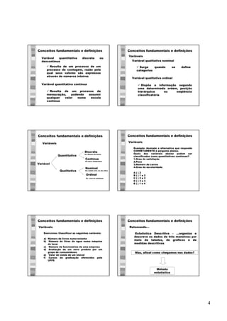4
Conceitos fundamentais e definições
ü Resulta de um processo de um
processo de contagem, razão pela
qual seus valores são expressos
através de números inteiros
Variável quantitativa discreta ou
descontínua
Variável quantitativa contínua
ü Resulta de um processo de
mensuração, podendo assumir
qualquer valor numa escala
contínua
Conceitos fundamentais e definições
Variáveis
ü Surge quando se define
categorias
Variável qualitativa nominal
Variável qualitativa ordinal
ü Dispõe a informação segundo
uma determinada ordem, posição
hierárquica ou seqüência
classificatória
Conceitos fundamentais e definições
Variáveis
Variável
Quantitativa
Qualitativa
Discreta
Ex: Número de alunos
Contínua
Ex: peso, temperatura
Nominal
Ex: estado civil, cor dos olhos
Ordinal
Ex: nível de satisfação
Conceitos fundamentais e definições
Variáveis
Exemplo: Assinale a alternativa que responde
CORRETAMENTE à pergunta abaixo.
Quais das variáveis abaixo podem ser
classificadas como quantitativas contínuas?
1.Grau de satisfação
2.Peso
3.Número de carros
4.Grau de escolaridade
A ( ) 2
B ( ) 1 e 2
C ( ) 2 e 3
D ( ) 3 e 4
E ( ) 1 e 4
Conceitos fundamentais e definições
Variáveis
Exercícios: Classificar as seguintes variáveis:
a) Número de livros numa estante
b) Número de litros de água numa máquina
de lavar
c) Número de funcionários de uma empresa
d) Avaliação de um novo produto por um
grupo de consumidores
e) Valor de venda de um imóvel
f) Cursos de graduação oferecidos pela
UFFS
Conceitos fundamentais e definições
Estatística Descritiva – ...organiza e
descreve os dados de três maneiras: por
meio de tabelas, de gráficos e de
medidas descritivas
Retomando...
Método
estatístico
Mas, afinal como chegamos nos dados?
 
