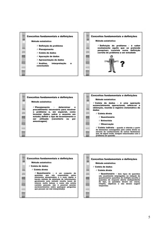 5
Conceitos fundamentais e definições
Método estatístico
ü Definição do problema
ü Planejamento
ü Coleta de dados
ü Apuração de dados
ü Apresentação de dados
ü Análise, interpretação e
conclusões
Conceitos fundamentais e definições
ü Definição do problema - é saber
exatamente aquilo que se pretende
pesquisar; consiste numa definição
correta do problema a ser estudado
Método estatístico
?
Conceitos fundamentais e definições
ü Planejamento - determinar o
procedimento necessário para resolver
o problema e, em especial, como
levantar dados sobre o assunto em
estudo; definir o tipo de levantamento a
ser utilizado (censitário ou por
amostragem)
Método estatístico
Conceitos fundamentais e definições
ü Coleta de dados – é uma operação
essencialmente operacional; refere-se a
obtenção, reunião e registro sistemático de
dados
ü Coleta direta
ü Questionário
ü Entrevista
ü Observação
ü Coleta indireta – quando é inferida a partir
de elementos conseguidos pela coleta direta ou
através do conhecimento de outros fenômenos
que, de algum modo, estejam relacionados com o
problema em questão
Método estatístico
Conceitos fundamentais e definições
ü Coleta de dados
ü Coleta direta
ü Questionário - é um conjunto de
questões que são respondidas pelos
elementos pesquisados; é o mais rápido e
barato método de obtenção de informações;
geralmente este método resulta taxas de
retorno muito baixas e como não existe
contato pessoal, não é possível prestar
esclarecimentos sobre quaisquer perguntas
que possam ser mal interpretadas
Método estatístico
Conceitos fundamentais e definições
ü Coleta de dados
ü Coleta direta
ü Questionário - dois tipos de questões
são usualmente empregadas na redação de
questionários: questões de múltipla escolha e
questões de resposta aberta (independente
do tipo, as questões devem ser claras,
simples, objetivas e não devem sugerir
respostas)
Método estatístico
 