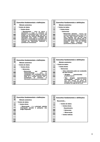 6
Conceitos fundamentais e definições
ü Coleta de dados
ü Coleta direta
ü Questionário - antes de aplicar o
questionário à todos os elementos da
pesquisa é recomendável que o mesmo seja
testado em um estudo piloto; esta fase é
fundamental para detectar dificuldades não
observadas, como ordem e redação das
perguntas e necessidade de instruções mais
claras para os respondentes; naturalmente, a
correção das imprecisões melhorará a
qualidade do levantamento
Método estatístico
Conceitos fundamentais e definições
ü Coleta de dados
ü Coleta direta
ü Entrevista
üEntrevista pessoal - técnica que
envolve duas pessoas “face a face” e em
que uma delas formula questões e a
outra responde; uma vez que exige
contato pessoal, este método pode se
tornar dispendioso (salário, treinamento,
transporte), porém com um indivíduo
treinado, alguns problemas dos
questionários podem ser evitados
Método estatístico
Conceitos fundamentais e definições
ü Coleta de dados
ü Coleta direta
ü Entrevista
üEntrevista por telefone
(telemarketing) - pode ser
considerada uma conciliação entre um
questionário e uma entrevista pessoal;
ainda há o contato pessoal, com a
possibilidade de armazenar as
informações diretamente no computador
Método estatístico
Conceitos fundamentais e definições
ü Coleta de dados
ü Coleta direta
ü Entrevista
ü Uma entrevista pode ser conduzida
de duas formas
ü Dirigida (estruturada) –
pergunta/resposta
ü Não dirigida (parcialmente
estruturada) - realizada de acordo
com uma relação de pontos de
interesse que o entrevistador gostaria
de explorar ao longo de seu curso
Método estatístico
Conceitos fundamentais e definições
ü Coleta de dados
ü Coleta direta
ü Observação - é o principal método
empregado quando a pesquisa não
exige respostas
Método estatístico
Conceitos fundamentais e definições
ü Coleta de dados
ü Coleta direta
üQuestionário
ü Entrevista
ü Observação
ü Coleta indireta
Resumindo...
 