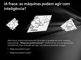 IA fraca: as máquinas podem agir com
inteligência?




 Além disso, tradicionalmente eles formulam a questão de outra maneira,
 perguntando: “Máquinas podem pensar?” Infelizmente, essa pergunta esta
 mal definida. Para entender por que, considere as questões a seguir:
  Máquinas podem voar?
  Máquinas podem nadar?
 