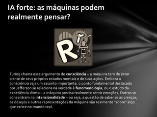 IA forte: as máquinas podem
realmente pensar?




Turing chama esse argumento de consciência – a máquina tem de estar
ciente de seus próprios estados mentais e de suas ações. Embora a
consciência seja um assunto importante, o ponto fundamental destacado
por Jefferson se relaciona na verdade à fenomenologia, ou o estudo da
experiência direta – a máquina precisa realmente sentir emoções. Outros se
concentram na intencionalidade – ou seja, a questão de saber se as crenças,
os desejos e outras representações da máquina são realmente “sobre” algo
que existe no mundo real.
 