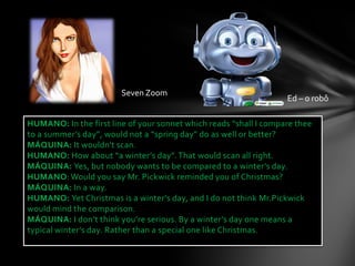 Seven Zoom
                                                                   Ed – o robô

HUMANO: In the first line of your sonnet which reads “shall I compare thee
to a summer’s day”, would not a “spring day” do as well or better?
MÁQUINA: It wouldn't scan.
HUMANO: How about “a winter’s day”. That would scan all right.
MÁQUINA: Yes, but nobody wants to be compared to a winter’s day.
HUMANO: Would you say Mr. Pickwick reminded you of Christmas?
MÁQUINA: In a way.
HUMANO: Yet Christmas is a winter’s day, and I do not think Mr.Pickwick
would mind the comparison.
MÁQUINA: I don’t think you’re serious. By a winter’s day one means a
typical winter’s day. Rather than a special one like Christmas.
 