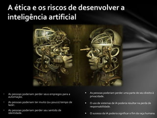 A ética e os riscos de desenvolver a
    inteligência artificial




•   As pessoas poderiam perder seus empregos para a        As pessoas poderiam perder uma parte de seu direito à
    automação.                                              privacidade.

•   As pessoas poderiam ter muito (ou pouco) tempo de      O uso de sistemas de IA poderia resultar na perda de
    lazer.
                                                            responsabilidade.
•   As pessoas poderiam perder seu sentido de
    identidade.                                            O sucesso da IA poderia significar o fim da raça humana.
 