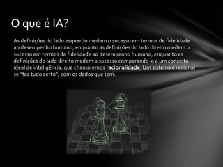 O que é IA?
As definições do lado esquerdo medem o sucesso em termos de fidelidade
ao desempenho humano, enquanto as definições do lado direito medem o
sucesso em termos de fidelidade ao desempenho humano, enquanto as
definições do lado direito medem o sucesso comparando-o a um conceito
ideal de inteligência, que chamaremos racionalidade. Um sistema é racional
se “faz tudo certo”, com os dados que tem.
 