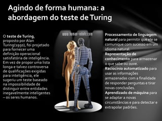 Agindo de forma humana: a
   abordagem do teste de Turing

O teste de Turing,              Processamento de linguagem
proposto por Alan               natural para permitir que ele se
Turing(1950), foi projetado     comunique com sucesso em um
para fornecer uma               idioma natural.
definição operacional           Representação de
satisfatória de inteligência.   conhecimento para armazenar
Em vez de propor uma lista      o que sabe ou ouve.
longa e talvez controversa      Raciocínio automatizado para
de qualificações exigidas
                                usar as informações
para inteligência, ele
sugeriu um teste baseado        armazenadas com a finalidade
na impossibilidade de           de responder perguntas e tirar
distinguir entre entidades      novas conclusões.
inegavelmente inteligentes      Aprendizado de máquina para
– os seres humanos.             se adaptar a novas
                                circunstâncias e para detectar e
                                extrapolar padrões.
 