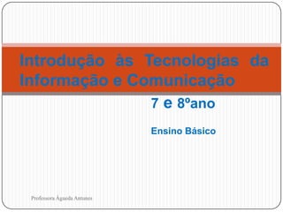 Introdução às Tecnologias da
Informação e Comunicação
7 e 8ºano
Ensino Básico

1

Professora Águeda Antunes

 