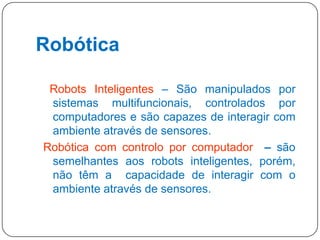 Robótica
Robots Inteligentes – São manipulados por
sistemas multifuncionais, controlados por
computadores e são capazes de interagir com
ambiente através de sensores.
Robótica com controlo por computador – são
semelhantes aos robots inteligentes, porém,
não têm a capacidade de interagir com o
ambiente através de sensores.
22

 