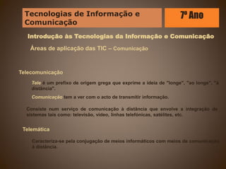 Introdução às Tecnologias da Informação e Comunicação
Áreas de aplicação das TIC – Comunicação
Telecomunicação
Tele é um prefixo de origem grega que exprime a ideia de "longe", "ao longe", "à
distância".
Comunicação tem a ver com o acto de transmitir informação.
Telemática
Caracteriza-se pela conjugação de meios informáticos com meios de comunicação
à distância.
Consiste num serviço de comunicação à distância que envolve a integração de
sistemas tais como: televisão, vídeo, linhas telefónicas, satélites, etc.
Tecnologias de Informação e
Comunicação
7º Ano
 