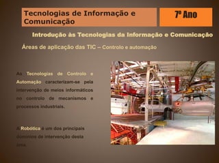 Introdução às Tecnologias da Informação e Comunicação
Áreas de aplicação das TIC – Controlo e automação
As Tecnologias de Controlo e
Automação caracterizam-se pela
intervenção de meios informáticos
no controlo de mecanismos e
processos industriais.
A Robótica é um dos principais
domínios de intervenção desta
área.
Tecnologias de Informação e
Comunicação
7º Ano
 