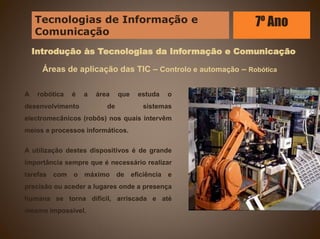 Introdução às Tecnologias da Informação e Comunicação
Áreas de aplicação das TIC – Controlo e automação – Robótica
A robótica é a área que estuda o
desenvolvimento de sistemas
electromecânicos (robôs) nos quais intervêm
meios e processos informáticos.
A utilização destes dispositivos é de grande
importância sempre que é necessário realizar
tarefas com o máximo de eficiência e
precisão ou aceder a lugares onde a presença
humana se torna difícil, arriscada e até
mesmo impossível.
Tecnologias de Informação e
Comunicação
7º Ano
 