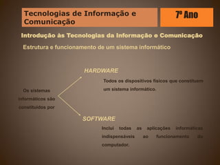 Introdução às Tecnologias da Informação e Comunicação
Estrutura e funcionamento de um sistema informático
Todos os dispositivos físicos que constituem
um sistema informático.
Inclui todas as aplicações informáticas
indispensáveis ao funcionamento do
computador.
Os sistemas
informáticos são
constituídos por
HARDWARE
SOFTWARE
Tecnologias de Informação e
Comunicação
7º Ano
 