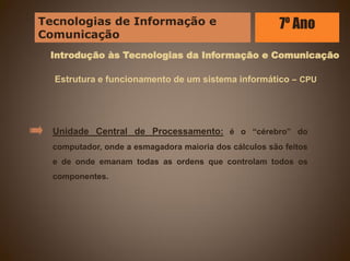 Introdução às Tecnologias da Informação e Comunicação
Estrutura e funcionamento de um sistema informático – CPU
Unidade Central de Processamento: é o “cérebro” do
computador, onde a esmagadora maioria dos cálculos são feitos
e de onde emanam todas as ordens que controlam todos os
componentes.
Tecnologias de Informação e
Comunicação
7º Ano
 