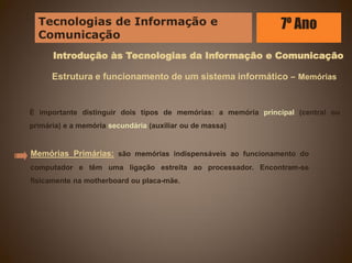 Introdução às Tecnologias da Informação e Comunicação
É importante distinguir dois tipos de memórias: a memória principal (central ou
primária) e a memória secundária (auxiliar ou de massa)
Estrutura e funcionamento de um sistema informático – Memórias
Memórias Primárias: são memórias indispensáveis ao funcionamento do
computador e têm uma ligação estreita ao processador. Encontram-se
fisicamente na motherboard ou placa-mãe.
Tecnologias de Informação e
Comunicação
7º Ano
 