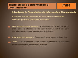 Introdução às Tecnologias da Informação e Comunicação
Estrutura e funcionamento de um sistema informático
Memórias primárias, principais ou centrais
RAM (Random Access Memory) – É uma memória de leitura e escrita
onde o acesso à informação é feito aleatoriamente. É volátil, pois perde
toda a informação quando o computador é desligado.
ROM (Read Only Memory) – É uma memória que apenas pode ser lida.
Cache – é uma memória de acesso bastante rápido mas a sua capacidade
de armazenamento é, normalmente, reduzida.
Tecnologias de Informação e
Comunicação
7º Ano
 