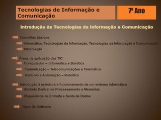 Introdução às Tecnologias da Informação e Comunicação
Áreas de aplicação das TIC
Introdução à estrutura e funcionamento de um sistema informático
Tipos de Software
Conceitos básicos
Informática, Tecnologias da Informação, Tecnologias da Informação e Comunicação
Informação
Computador – Informática e Burótica
Comunicação – Telecomunicações e Telemática
Controlo e Automação – Robótica
Unidade Central de Processamento e Memórias
Dispositivos de Entrada e Saída de Dados
Tecnologias de Informação e
Comunicação
7º Ano
 