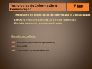 Introdução às Tecnologias da Informação e Comunicação
Estrutura e funcionamento de um sistema informático
Memórias secundárias, auxiliares ou de massa
Memórias secundárias:
Complemento da memória principal.
Memória de armazenamento permanente;
Não volátil;
Tecnologias de Informação e
Comunicação
7º Ano
 