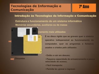 Introdução às Tecnologias da Informação e Comunicação
Estrutura e funcionamento de um sistema informático
Memórias secundárias, auxiliares ou de massa
Dispositivos de armazenamento mais utilizados
Discos rígidos
Disquetes
É no disco rígido que se gravam quer o sistema
operativo indispensável ao funcionamento do
computador, quer os programas e ficheiros
usados e criados pelo utilizador.
• Estão a cair em desuso;
• Pequena capacidade de armazenamento e pouca
velocidade de acesso;
• Fácil transporte;
• Permite ler, gravar e regravar.
Tecnologias de Informação e
Comunicação
7º Ano
 