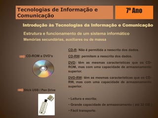 Introdução às Tecnologias da Informação e Comunicação
Estrutura e funcionamento de um sistema informático
Memórias secundárias, auxiliares ou de massa
CD-ROM e DVD’s
Stick USB / Pen Drive
• Leitura e escrita;
• Grande capacidade de armazenamento ( até 32 GB );
• Fácil transporte.
CD-R: Não é permitida a reescrita dos dados.
CD-RW: permitem a reescrita dos dados.
DVD: têm as mesmas características que os CD-
ROM, mas com uma capacidade de armazenamento
superior.
DVD-RW: têm as mesmas características que os CD-
RW, mas com uma capacidade de armazenamento
superior.
Tecnologias de Informação e
Comunicação
7º Ano
 