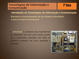 Introdução às Tecnologias da Informação e Comunicação
Estrutura e funcionamento de um sistema informático
A placa principal (motherboard)
A motherboard é o elemento mais importante de
um computador pois tem como função permitir
que o processador comunique com todos os
periféricos instalados com maior velocidade e
fiabilidade.
Tecnologias de Informação e
Comunicação
7º Ano
 