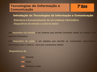 Introdução às Tecnologias da Informação e Comunicação
Estrutura e funcionamento de um sistema informático
Dispositivos de entrada e saída de dados
Um dispositivo de entrada é um sistema que permite introduzir dados do exterior num
sistema informático.
Um dispositivo de saída é um sistema que permite ao computador disponibilizar
informação para o exterior, para que a possamos utilizar.
Dispositivos de:
Entrada
Saída
Entrada e saída
Tecnologias de Informação e
Comunicação
7º Ano
 