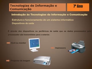 Introdução às Tecnologias da Informação e Comunicação
Estrutura e funcionamento de um sistema informático
Dispositivos de saída
É através dos dispositivos ou periféricos de saída que os dados processados pelo
processador são transmitidos para o exterior.
Ecrã ou monitor
Impressora
Projector de imagem
Tecnologias de Informação e
Comunicação
7º Ano
 