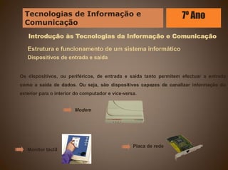 Introdução às Tecnologias da Informação e Comunicação
Estrutura e funcionamento de um sistema informático
Dispositivos de entrada e saída
Os dispositivos, ou periféricos, de entrada e saída tanto permitem efectuar a entrada
como a saída de dados. Ou seja, são dispositivos capazes de canalizar informação do
exterior para o interior do computador e vice-versa.
Modem
Monitor táctil
Placa de rede
Tecnologias de Informação e
Comunicação
7º Ano
 