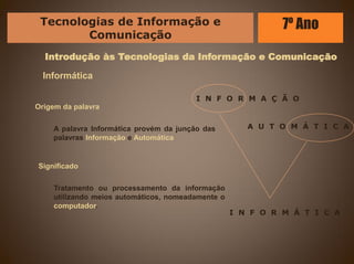 Introdução às Tecnologias da Informação e Comunicação
Informática
Origem da palavra
A palavra Informática provém da junção das
palavras Informação e Automática
Significado
Tratamento ou processamento da informação
utilizando meios automáticos, nomeadamente o
computador.
I N F O R M A Ç Ã O
A U T O M Á T I C A
I N F O R M Á T I C A
Tecnologias de Informação e
Comunicação
7º Ano
 